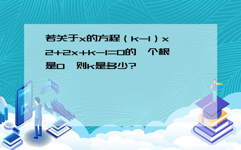 若关于x的方程（k-1）x^2+2x+k-1=0的一个根是0,则k是多少?