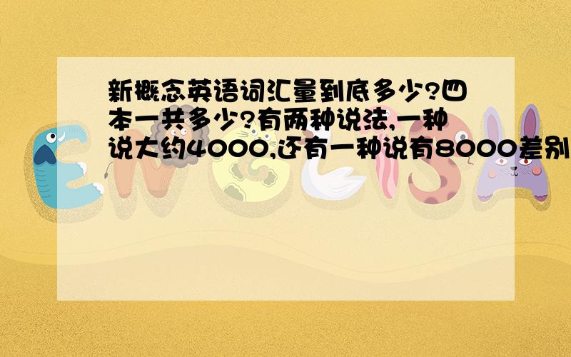 新概念英语词汇量到底多少?四本一共多少?有两种说法,一种说大约4000,还有一种说有8000差别也太大了吧..