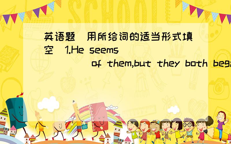 英语题（用所给词的适当形式填空）1.He seems _____ of them,but they both began the same work at the same time.(tired)2.The boy told me that his mother gave _____ to him on September 1st,1994,so I know he is fourteen years old.(bear)3.Th