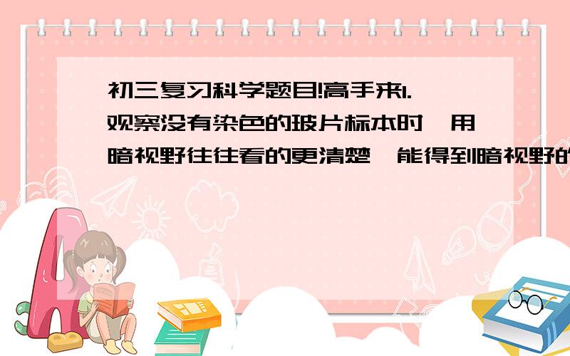 初三复习科学题目!高手来1.观察没有染色的玻片标本时,用暗视野往往看的更清楚,能得到暗视野的操作是?（答案d,a 为什么错?）a 用高倍物镜B 用凹面反光镜和大光圈C 用低倍目镜D用平面反光