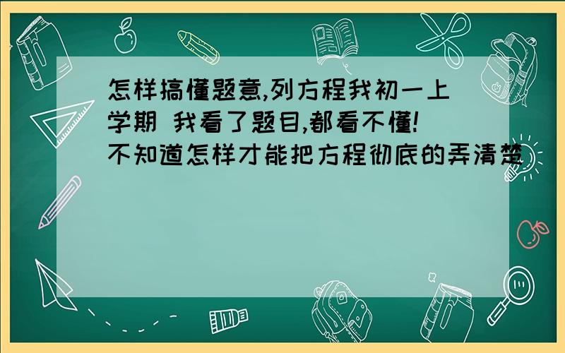 怎样搞懂题意,列方程我初一上学期 我看了题目,都看不懂!不知道怎样才能把方程彻底的弄清楚