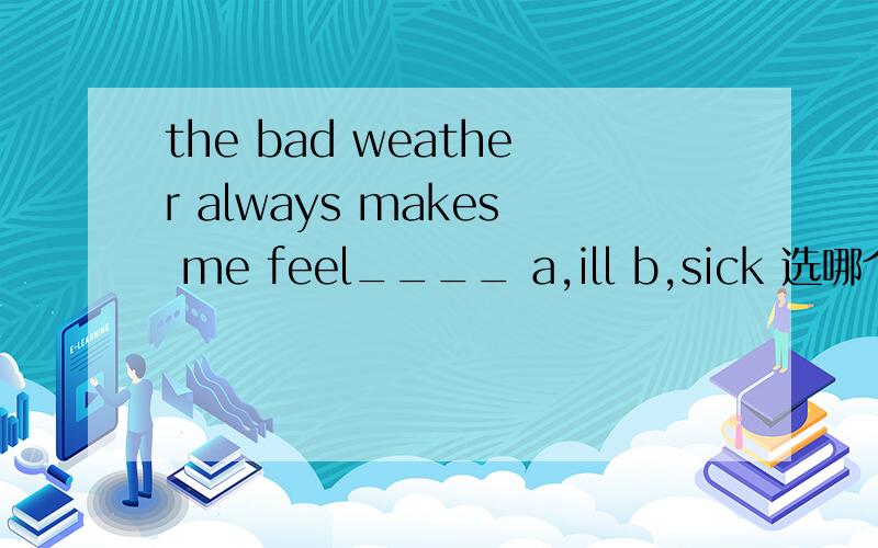 the bad weather always makes me feel____ a,ill b,sick 选哪个 为什么 区别