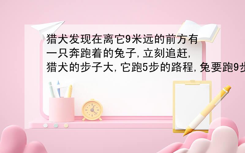 猎犬发现在离它9米远的前方有一只奔跑着的兔子,立刻追赶,猎犬的步子大,它跑5步的路程,兔要跑9步,但兔子动作快,猎犬跑2步的时间,兔子跑3步.猎犬至少跑多少米才能追上兔子?要具体的解题