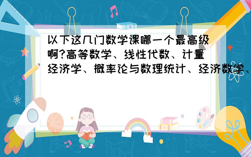 以下这几门数学课哪一个最高级啊?高等数学、线性代数、计量经济学、概率论与数理统计、经济数学、统计学原理这几门课哪一个最高级啊most advanced math course我学国际经济与贸易的