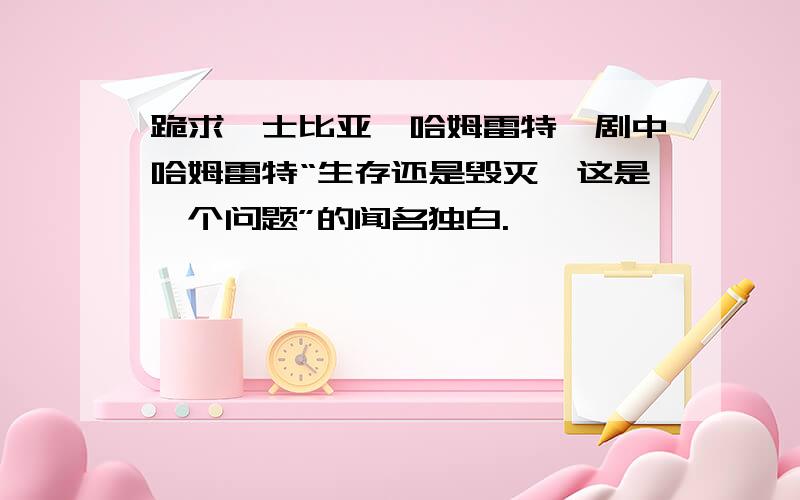 跪求莎士比亚《哈姆雷特》剧中哈姆雷特“生存还是毁灭,这是一个问题”的闻名独白.