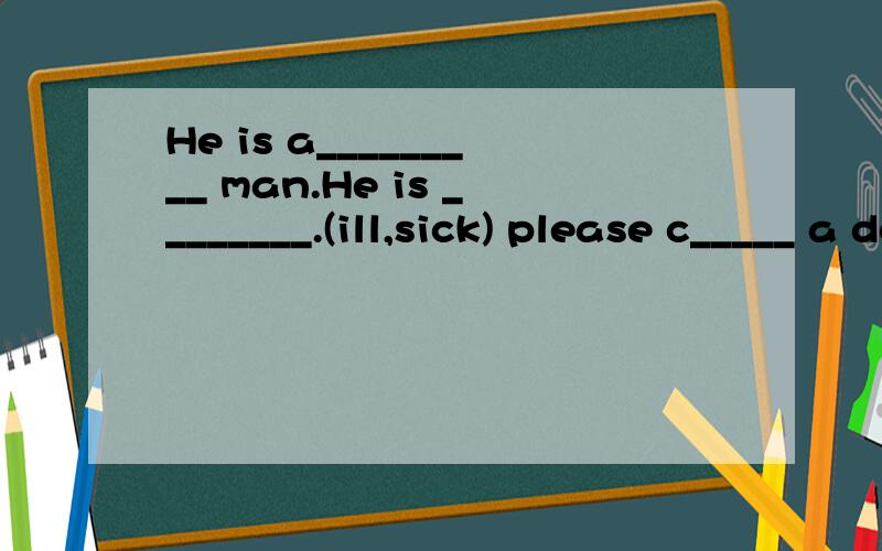 He is a_________ man.He is ________.(ill,sick) please c_____ a docter.填入合适的词