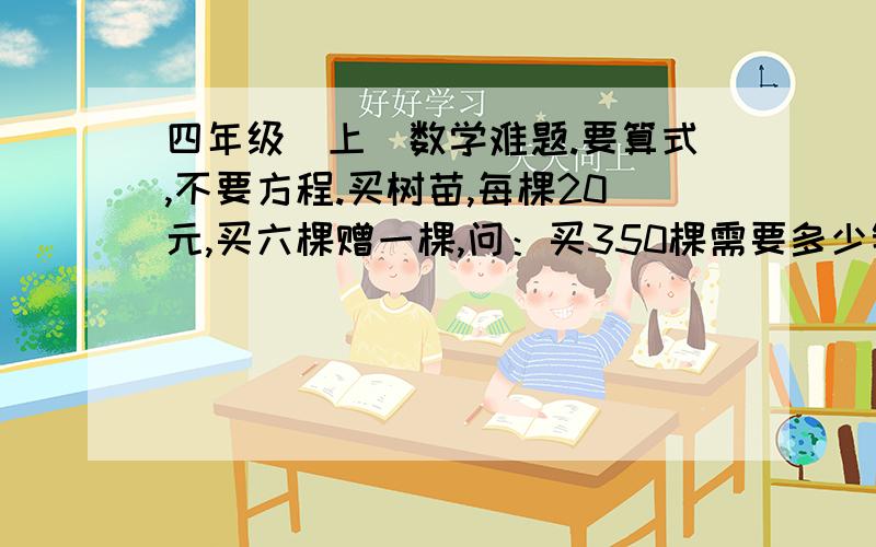 四年级（上）数学难题.要算式,不要方程.买树苗,每棵20元,买六棵赠一棵,问：买350棵需要多少钱?既明白,又正确的加10分.