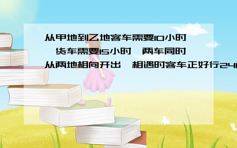 从甲地到乙地客车需要10小时,货车需要15小时,两车同时从两地相向开出,相遇时客车正好行240千米,甲 乙两地相距多少千米?快,重赏!