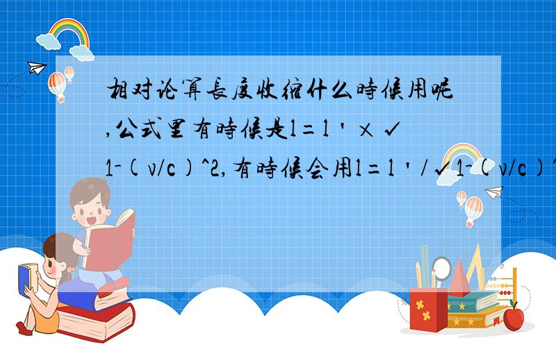 相对论算长度收缩什么时候用呢,公式里有时候是l=l＇×√1-(v/c)^2,有时候会用l=l＇/√1-(v/c)^2计算,什么时候用前一个式子,什么时候用后一个公式呢