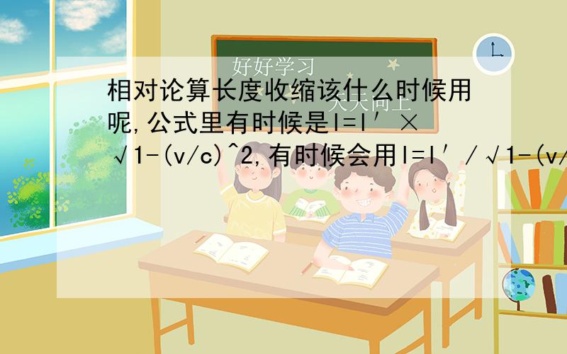 相对论算长度收缩该什么时候用呢,公式里有时候是l=l＇×√1-(v/c)^2,有时候会用l=l＇/√1-(v/c)^2计算相对论算长度收缩什么时候用呢,公式里面有时候是l=l＇×√1-(v/c)^2,有时候会用l=l＇/√1-(v/c)^2