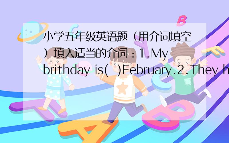 小学五年级英语题（用介词填空）填入适当的介词：1.My brithday is(  )February.2.They have lunch(  )McDonald’s.3.He is sitting(  )two trees.4.Does she take bus(  )school?5.May can’smoke(  )the underground.6.Is the bird flying(