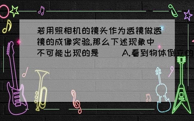 若用照相机的镜头作为透镜做透镜的成像实验,那么下述现象中不可能出现的是（ ）A.看到物体倒立的缩小的像B.看到物体倒立的放大的像C.看到物体正立的放大的像D.看到物体正立的缩小的像