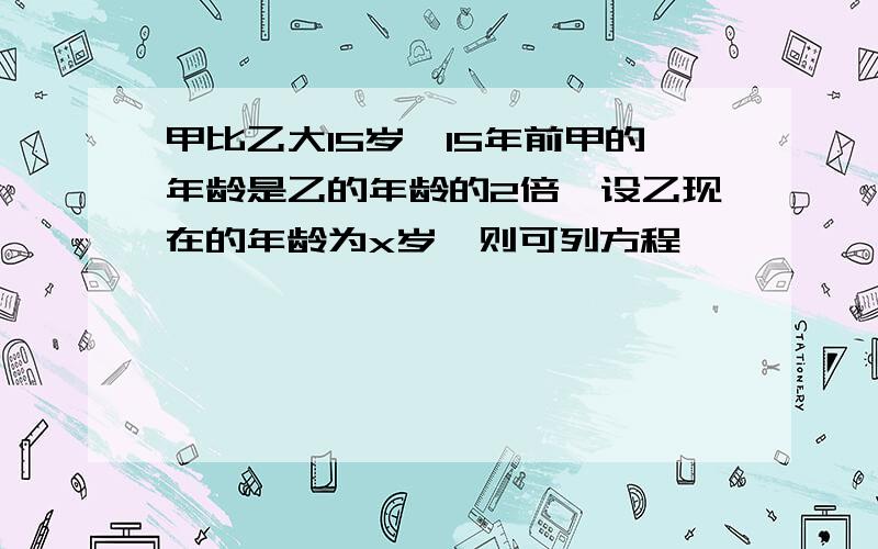 甲比乙大15岁,15年前甲的年龄是乙的年龄的2倍,设乙现在的年龄为x岁,则可列方程