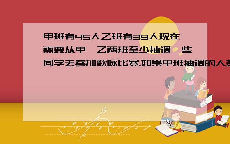 甲班有45人乙班有39人现在需要从甲、乙两班至少抽调一些同学去参加歌咏比赛.如果甲班抽调的人数比乙班多1人那么甲班剩余的人数恰好是乙班剩余人数的倍.问甲乙两班至少抽调了多少人参