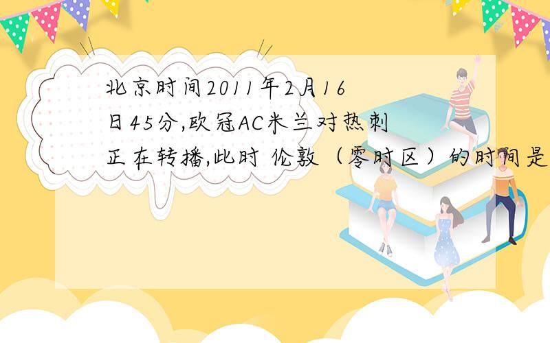 北京时间2011年2月16 日45分,欧冠AC米兰对热刺正在转播,此时 伦敦（零时区）的时间是（ ）A、2011年2月15日11时45分B、2011年2月15日19时45分 C、2011年2月16日11时45分 D、2011年2月16日19时45分