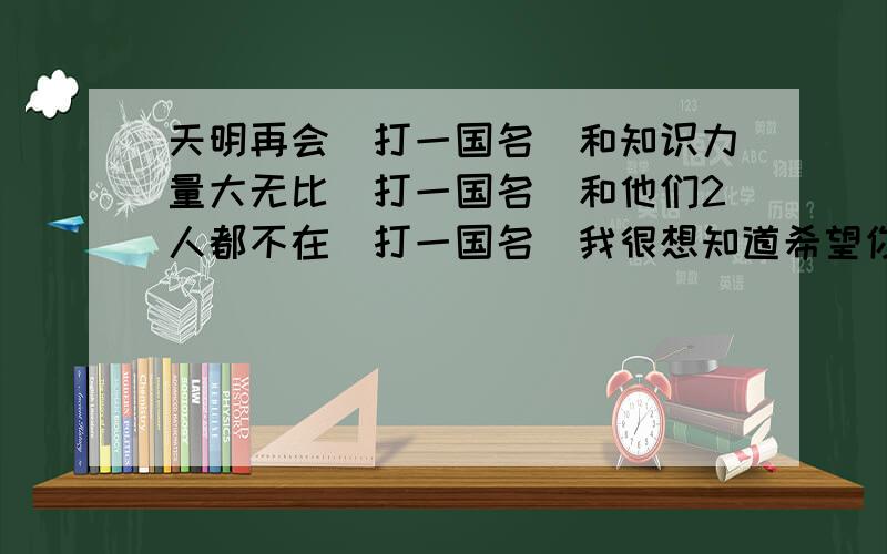 天明再会(打一国名)和知识力量大无比(打一国名)和他们2人都不在(打一国名)我很想知道希望你们能给我说说