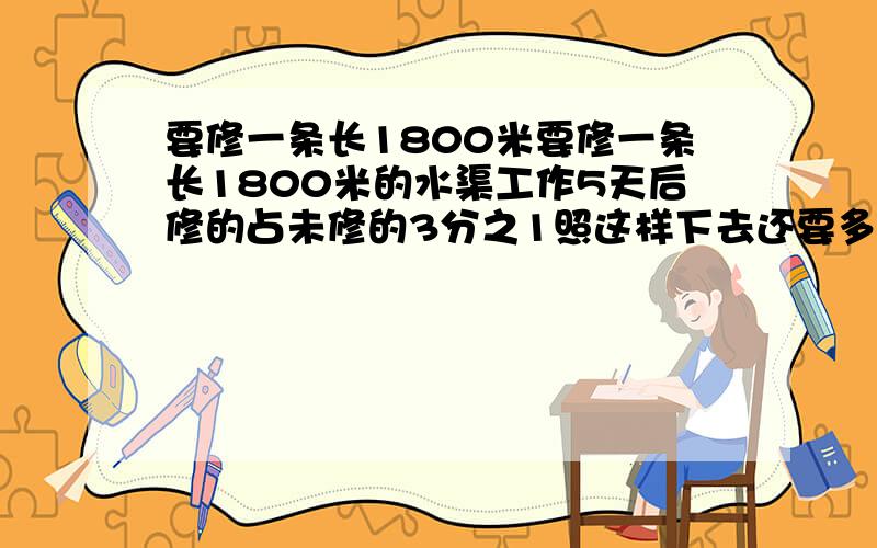 要修一条长1800米要修一条长1800米的水渠工作5天后修的占未修的3分之1照这样下去还要多少天才能修完这条水麻烦写出过程 算式