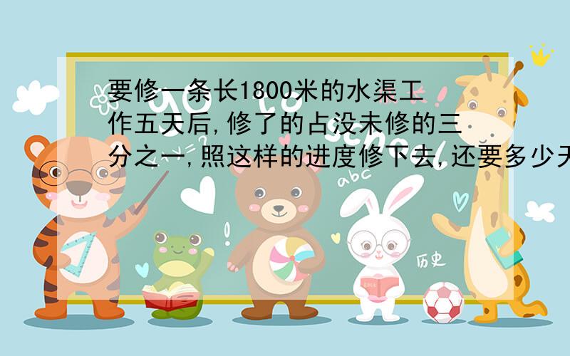 要修一条长1800米的水渠工作五天后,修了的占没未修的三分之一,照这样的进度修下去,还要多少天才能修好求过程