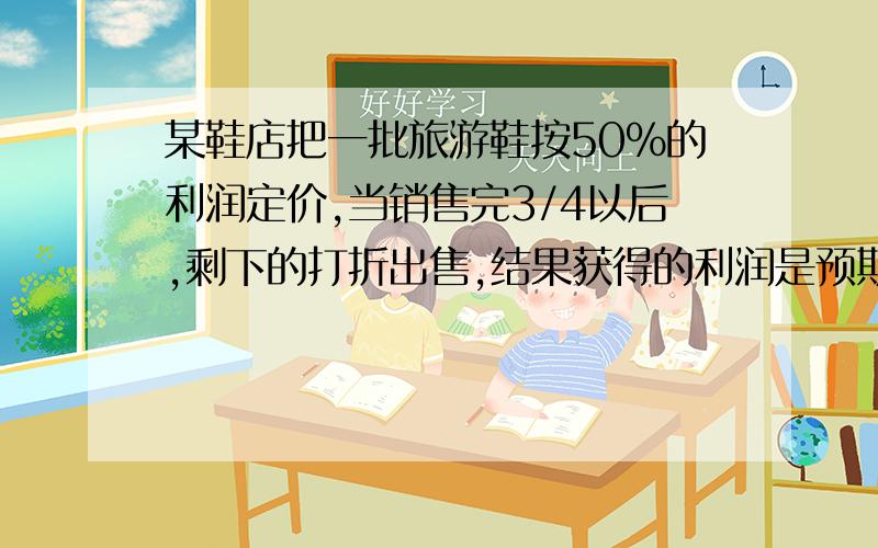 某鞋店把一批旅游鞋按50%的利润定价,当销售完3/4以后,剩下的打折出售,结果获得的利润是预期利润的47.5%,剩下的打几折出售?因为是小学试题,最好带上解释思路,