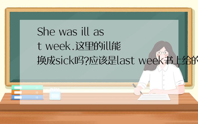 She was ill ast week.这里的ill能换成sick吗?应该是last week书上给的是选择。