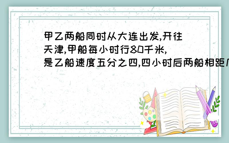 甲乙两船同时从大连出发,开往天津,甲船每小时行80千米,是乙船速度五分之四,四小时后两船相距几千米?