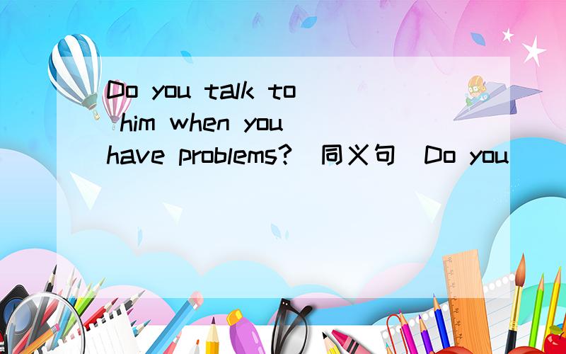 Do you talk to him when you have problems?(同义句）Do you ___ ___ ___ ___ him when you have problems?