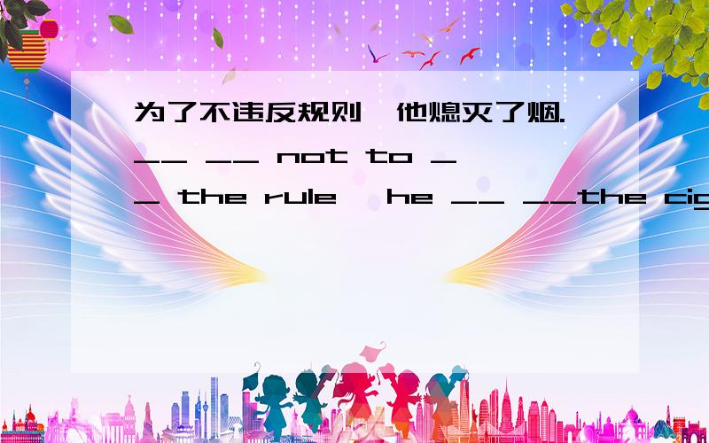 为了不违反规则,他熄灭了烟.__ __ not to __ the rule ,he __ __the cigarette.