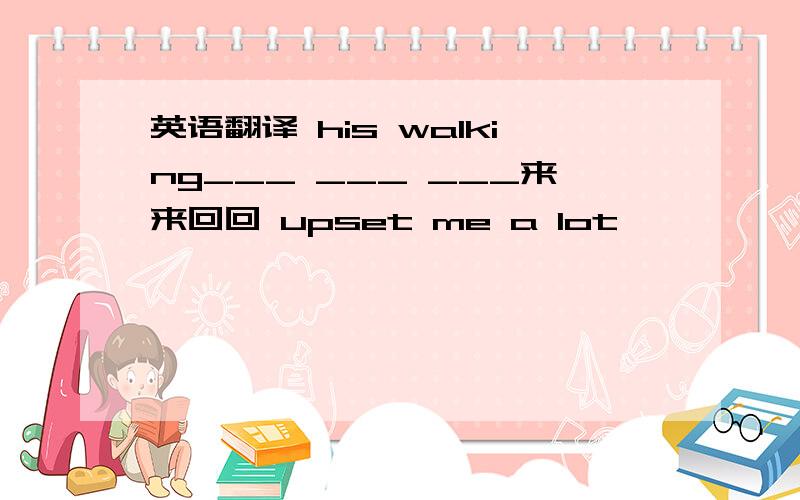 英语翻译 his walking___ ___ ___来来回回 upset me a lot