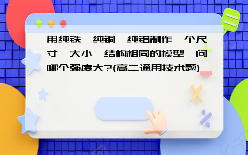 用纯铁、纯铜、纯铝制作一个尺寸、大小、结构相同的模型,问哪个强度大?(高二通用技术题)