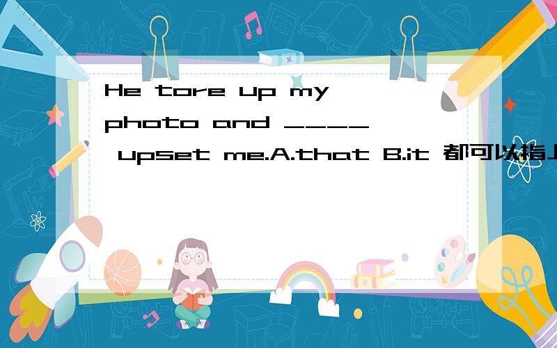 He tore up my photo and ____ upset me.A.that B.it 都可以指上述的那件事,为什么用that?