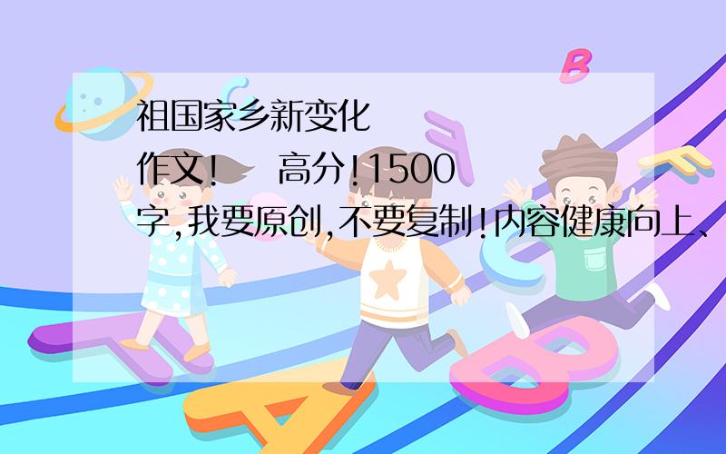 祖国家乡新变化       作文!    高分!1500字,我要原创,不要复制!内容健康向上、历史主流要歌颂祖国PS：我是北京的,不要写别的城市写祖国最好要快!22号之前!如果写的好追加分!在20号之前,追加