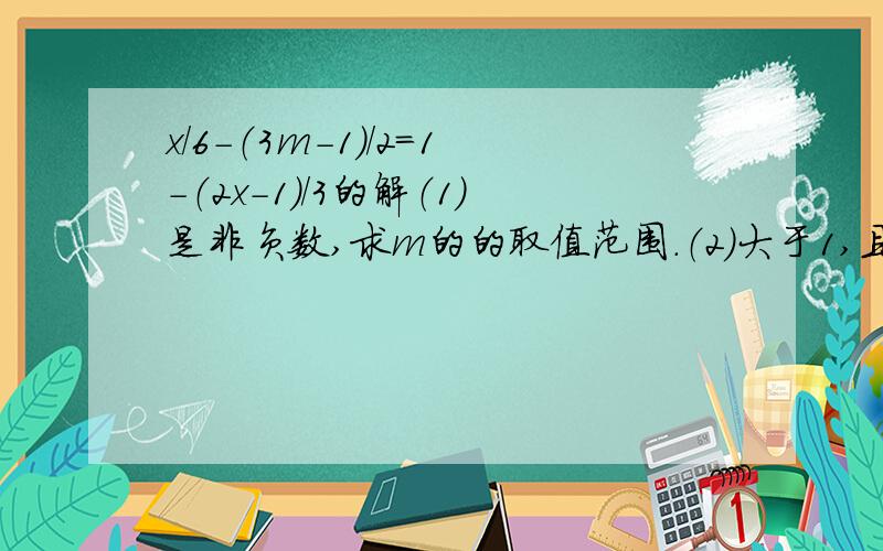 x/6-（3m-1）/2=1-（2x-1）/3的解（1）是非负数,求m的的取值范围.（2）大于1,且不大于2,求整数m今天就要,越快越好,