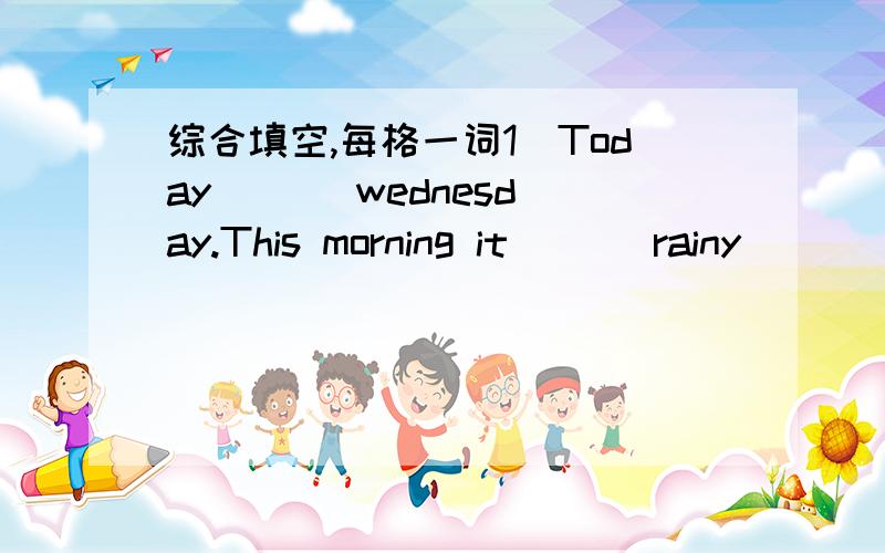 综合填空,每格一词1）Today ( ) wednesday.This morning it ( ) rainy ( ) windy.The childen ( ) unhappy.Now,the rain ( ).Look ,there ( ) a nice rainbow ( ) the sky.The chliden ( ) very happy.Look,they are ( ) football on the ground.2)Yeaterday