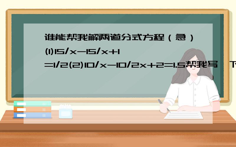 谁能帮我解两道分式方程（急）(1)15/x-15/x+1=1/2(2)10/x-10/2x+2=1.5帮我写一下解题过程,详细一些哦.谢谢了!