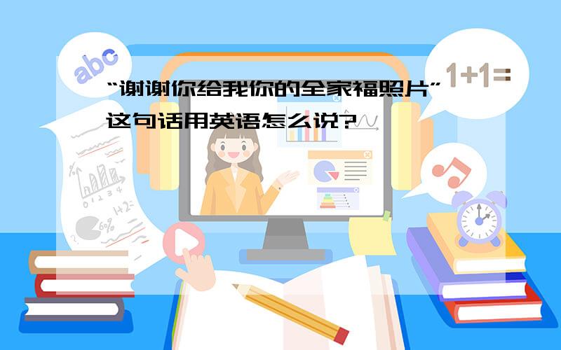 “谢谢你给我你的全家福照片”这句话用英语怎么说?