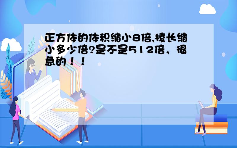 正方体的体积缩小8倍,棱长缩小多少倍?是不是512倍，很急的！！