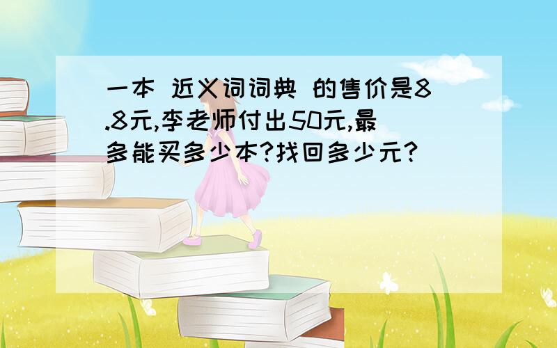 一本 近义词词典 的售价是8.8元,李老师付出50元,最多能买多少本?找回多少元?