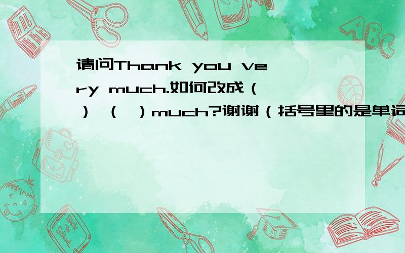 请问Thank you very much.如何改成（ ） （ ）much?谢谢（括号里的是单词）