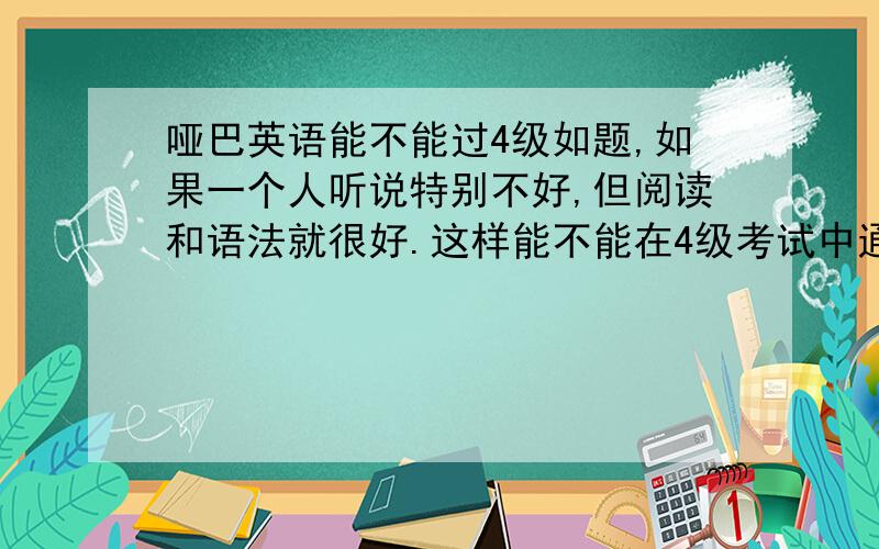 哑巴英语能不能过4级如题,如果一个人听说特别不好,但阅读和语法就很好.这样能不能在4级考试中通过阅读和选择题那些部分取得高分来填补听力的几乎零分,这样过级的几率大么