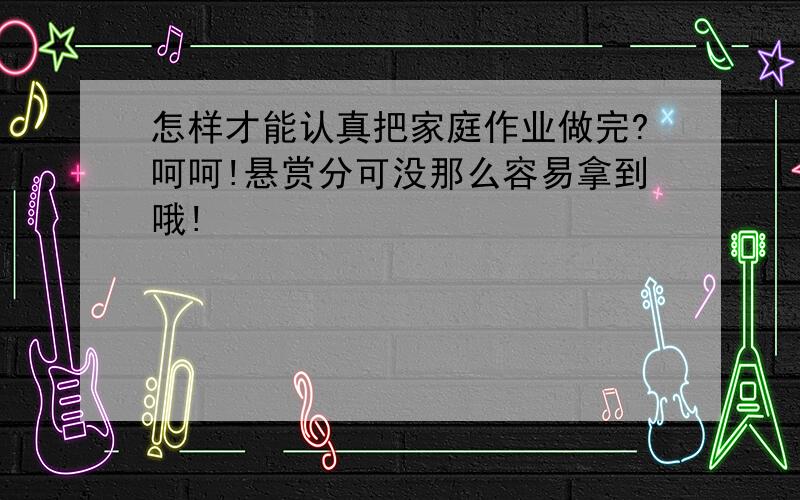 怎样才能认真把家庭作业做完?呵呵!悬赏分可没那么容易拿到哦!