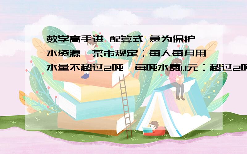 数学高手进 配算式 急为保护水资源,某市规定：每人每月用水量不超过2吨,每吨水费1.1元：超过2吨部分,每吨水费2元.赵伟家五口人,四月份交水费23元.他家四月份用水多少吨?