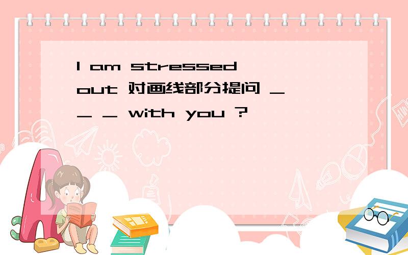 I am stressed out 对画线部分提问 _ _ _ with you ?