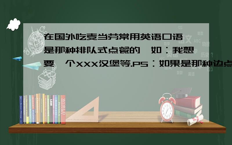 在国外吃麦当劳常用英语口语,是那种排队式点餐的,如：我想要一个XXX汉堡等.PS：如果是那种边点餐边指着麦当劳上面牌子（那种把食物印在牌子上挂在上面的那种,类似菜单）点餐的,应该怎