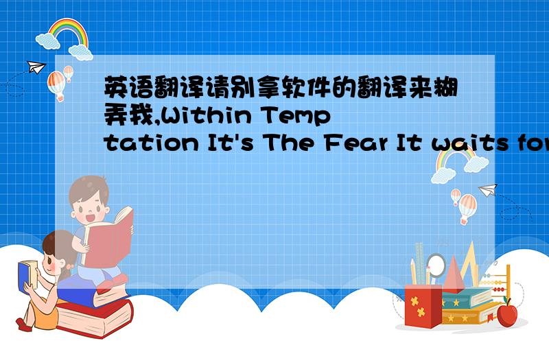 英语翻译请别拿软件的翻译来糊弄我,Within Temptation It's The Fear It waits for the day I will let it out.To give it a reason,to give its might.I fear who I am becoming,I feel that I am losing the struggle within.I can no longer restrai