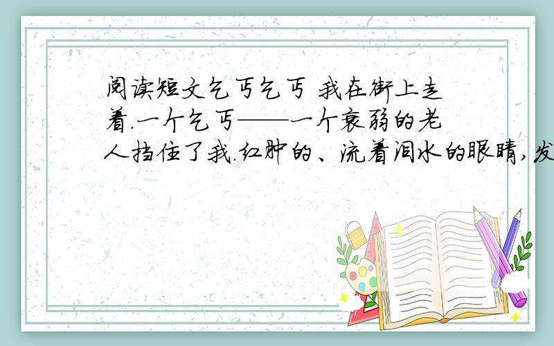 阅读短文乞丐乞丐 我在街上走着.一个乞丐——一个衰弱的老人挡住了我.红肿的、流着泪水的眼睛,发青的嘴唇,粗糙、褴褛的衣服,龌龊的伤口.贫穷把这个不幸的人折磨成了什么样子啊!他向