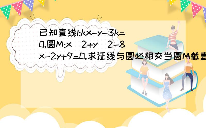 已知直线l:kx-y-3k=0,圆M:x^2+y^2-8x-2y+9=0.求证线与圆必相交当圆M截直线l所得弦长最大时,求k的值.