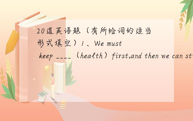 20道英语题（有所给词的适当形式填空）1、We must keep ____（health）first,and then we can study well.2、Little Tom is a good boy .He likes ____ （study）and likes school activities.3、Do you want to buy some Coke and ____（carr