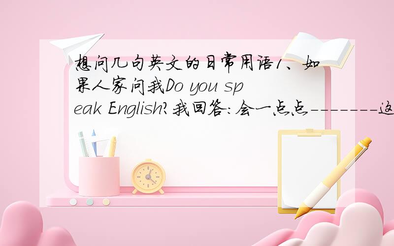 想问几句英文的日常用语1、如果人家问我Do you speak English?我回答：会一点点-------这个怎么翻译2、您要到哪里?3、不客气除了用You're welcome说,还有什么4、从这里坐车到某某地方下车