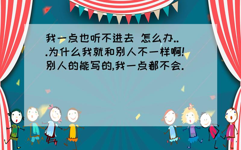 我一点也听不进去 怎么办...为什么我就和别人不一样啊!别人的能写的,我一点都不会.