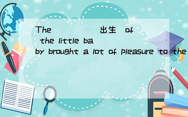 The ____(出生)of the little baby brought a lot of pleasure to the whole family.